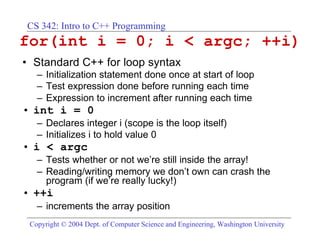 CS 342: Intro to C++ Programming
for(int i = 0; i < argc; ++i)
• Standard C++ for loop syntax
   – Initialization statement done once at start of loop
   – Test expression done before running each time
   – Expression to increment after running each time
• int i = 0
   – Declares integer i (scope is the loop itself)
   – Initializes i to hold value 0
• i < argc
   – Tests whether or not we’re still inside the array!
   – Reading/writing memory we don’t own can crash the
     program (if we’re really lucky!)
• ++i
   – increments the array position
 Copyright © 2004 Dept. of Computer Science and Engineering, Washington University
 