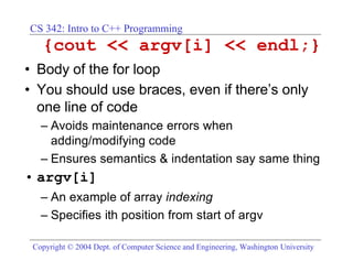 CS 342: Intro to C++ Programming
   {cout << argv[i] << endl;}
• Body of the for loop
• You should use braces, even if there’s only
  one line of code
   – Avoids maintenance errors when
     adding/modifying code
   – Ensures semantics & indentation say same thing
• argv[i]
   – An example of array indexing
   – Specifies ith position from start of argv

 Copyright © 2004 Dept. of Computer Science and Engineering, Washington University
 