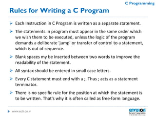 www.ecti.co.in
C Programming
Rules for Writing a C Program
 Each Instruction in C Program is written as a separate statement.
 The statements in program must appear in the same order which
we wish them to be executed, unless the logic of the program
demands a deliberate 'jump' or transfer of control to a statement,
which is out of sequence.
 Blank spaces my be inserted between two words to improve the
readability of the statement.
 All syntax should be entered in small case letters.
 Every C statement must end with a ;. Thus ; acts as a statement
terminator.
 There is no specific rule for the position at which the statement is
to be written. That's why it is often called as free-form language.
 