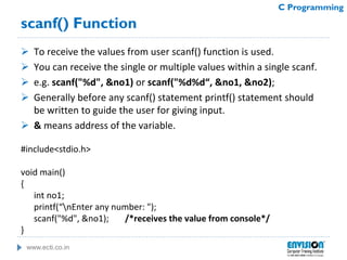 www.ecti.co.in
C Programming
scanf() Function
 To receive the values from user scanf() function is used.
 You can receive the single or multiple values within a single scanf.
 e.g. scanf("%d", &no1) or scanf("%d%d“, &no1, &no2);
 Generally before any scanf() statement printf() statement should
be written to guide the user for giving input.
 & means address of the variable.
#include<stdio.h>
void main()
{
int no1;
printf(“nEnter any number: ");
scanf("%d", &no1); /*receives the value from console*/
}
 