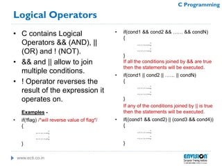 www.ecti.co.in
C Programming
Logical Operators
• C contains Logical
Operators && (AND), ||
(OR) and ! (NOT).
• && and || allow to join
multiple conditions.
• ! Operator reverses the
result of the expression it
operates on.
Examples -
• if(!flag) /*will reverse value of flag*/
{
……..;
……..;
}
• if(cond1 && cond2 && …… && condN)
{
……..;
……..;
}
If all the conditions joined by && are true
then the statements will be executed.
• if(cond1 || cond2 || …… || condN)
{
……..;
……..;
}
If any of the conditions joined by || is true
then the statements will be executed.
• if((cond1 && cond2) || (cond3 && cond4))
{
……..;
……..;
}
 