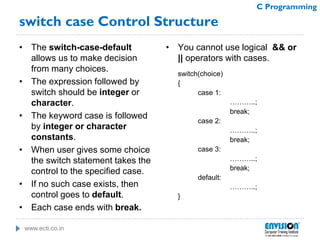 www.ecti.co.in
C Programming
switch case Control Structure
• The switch-case-default
allows us to make decision
from many choices.
• The expression followed by
switch should be integer or
character.
• The keyword case is followed
by integer or character
constants.
• When user gives some choice
the switch statement takes the
control to the specified case.
• If no such case exists, then
control goes to default.
• Each case ends with break.
• You cannot use logical && or
|| operators with cases.
switch(choice)
{
case 1:
………..;
break;
case 2:
………..;
break;
case 3:
………..;
break;
default:
………..;
}
 