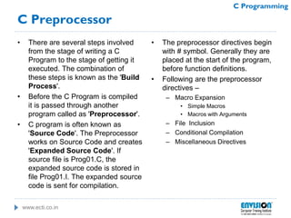 www.ecti.co.in
C Programming
C Preprocessor
• There are several steps involved
from the stage of writing a C
Program to the stage of getting it
executed. The combination of
these steps is known as the 'Build
Process'.
• Before the C Program is compiled
it is passed through another
program called as 'Preprocessor'.
• C program is often known as
'Source Code'. The Preprocessor
works on Source Code and creates
'Expanded Source Code'. If
source file is Prog01.C, the
expanded source code is stored in
file Prog01.I. The expanded source
code is sent for compilation.
• The preprocessor directives begin
with # symbol. Generally they are
placed at the start of the program,
before function definitions.
• Following are the preprocessor
directives –
– Macro Expansion
• Simple Macros
• Macros with Arguments
– File Inclusion
– Conditional Compilation
– Miscellaneous Directives
 