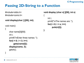 www.ecti.co.in
C Programming
Passing 2D-String to a Function
#include<stdio.h>
#include<conio.h>
void display(char [ ][50], int);
void main()
{
char name[3][50];
int i;
printf("nEnter three names: ");
for(i = 0; i < 3; i++)
gets(name[i]);
display(name, 3);
getch();
}
void display (char n[ ][50], int s)
{
int i;
printf("nThe names are: ");
for(i = 0; i < s; i++)
puts(n[i]);
}
 