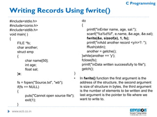 www.ecti.co.in
C Programming
Writing Records Using fwrite()
#include<stdio.h>
#include<conio.h>
#include<stdlib.h>
void main( )
{
FILE *fs;
char another;
struct emp
{
char name[50];
int age;
float sal;
}e;
fs = fopen("Source.txt", "wb");
if(fs == NULL)
{
puts("Cannot open source file");
exit(1);
}
do
{
printf("nEnter name, age, sal:");
scanf("%s%d%f", e.name, &e.age, &e.sal);
fwrite(&e, sizeof(e), 1, fs);
printf("nAdd another record <y/n>?: ");
fflush(stdin);
another = getche();
}while(another == 'y');
fclose(fs);
printf("nData written successfully to file");
getch();
}
• In fwrite() function the first argument is the
address of the structure, the second argument
is size of structure in bytes, the third argument
is the number of elements to be written and the
last argument is the pointer to file where we
want to write to.
 