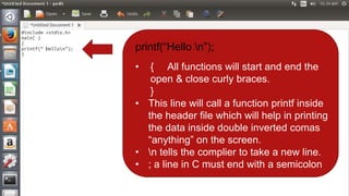 printf(“Hello n”);
• { All functions will start and end the
open & close curly braces.
}
• This line will call a function printf inside
the header file which will help in printing
the data inside double inverted comas
“anything” on the screen.
• n tells the complier to take a new line.
• ; a line in C must end with a semicolon
 