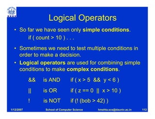 Logical Operators
  • So far we have seen only simple conditions.
       if ( count > 10 ) . . .
  • Sometimes we need to test multiple conditions in
    order to make a decision.
  • Logical operators are used for combining simple
    conditions to make complex conditions.
            &&   is AND           if ( x > 5 && y < 6 )
            ||   is OR            if ( z == 0 || x > 10 )
            !    is NOT           if (! (bob > 42) )
1/12/2007        School of Computer Science    hmehta.scs@dauniv.ac.in   112
 