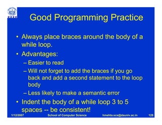 Good Programming Practice

   • Always place braces around the body of a
     while loop.
   • Advantages:
        – Easier to read
        – Will not forget to add the braces if you go
          back and add a second statement to the loop
          body
        – Less likely to make a semantic error
   • Indent the body of a while loop 3 to 5
     spaces -- be consistent!
1/12/2007        School of Computer Science   hmehta.scs@dauniv.ac.in   128
 