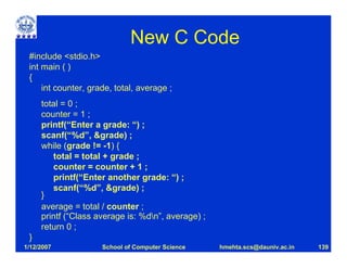 New C Code
 #include <stdio.h>
 int main ( )
 {
     int counter, grade, total, average ;
     total = 0 ;
     counter = 1 ;
     printf(“Enter a grade: “) ;
     scanf(“%d”, &grade) ;
     while (grade != -1) {
        total = total + grade ;
        counter = counter + 1 ;
        printf(“Enter another grade: “) ;
        scanf(“%d”, &grade) ;
     }
     average = total / counter ;
     printf (“Class average is: %dn”, average) ;
     return 0 ;
 }
1/12/2007            School of Computer Science     hmehta.scs@dauniv.ac.in   139
 
