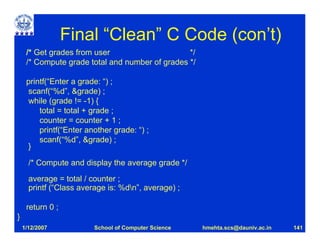 Final “Clean” C Code (con’t)
     /* Get grades from user                     */
     /* Compute grade total and number of grades */

     printf(“Enter a grade: “) ;
     scanf(“%d”, &grade) ;
      while (grade != -1) {
         total = total + grade ;
         counter = counter + 1 ;
         printf(“Enter another grade: “) ;
         scanf(“%d”, &grade) ;
     }

      /* Compute and display the average grade */
      average = total / counter ;
      printf (“Class average is: %dn”, average) ;

     return 0 ;
}
    1/12/2007            School of Computer Science   hmehta.scs@dauniv.ac.in   141
 