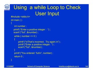 Using a while Loop to Check
     #include <stdio.h>
                        User Input
     int main ( )
     {
         int number ;
        printf (“Enter a positive integer : “) ;
        scanf (“%d”, &number) ;
            while ( number <= 0 )
            {
                printf (“nThat’s incorrect. Try again.n”) ;
                printf (“Enter a positive integer: “) ;
                scanf (“%d”, &number) ;
            }
            printf (“You entered: %dn”, number) ;
            return 0 ;
     }

1/12/2007                School of Computer Science       hmehta.scs@dauniv.ac.in   142
 