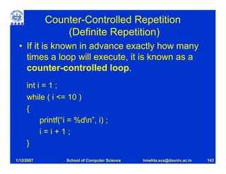 Counter-Controlled Repetition
                (Definite Repetition)
 • If it is known in advance exactly how many
   times a loop will execute, it is known as a
   counter-controlled loop.
     int i = 1 ;
     while ( i <= 10 )
     {
          printf(“i = %dn”, i) ;
          i=i+1;
     }

1/12/2007         School of Computer Science   hmehta.scs@dauniv.ac.in   143
 