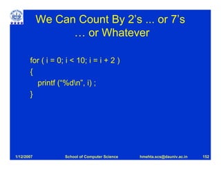 We Can Count By 2’s ... or 7’s
                  … or Whatever

       for ( i = 0; i < 10; i = i + 2 )
       {
         printf (“%dn”, i) ;
       }




1/12/2007          School of Computer Science   hmehta.scs@dauniv.ac.in   152
 