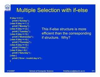 Multiple Selection with if-else
   if (day == 0 ) {
       printf (“Sunday”) ;
   } else if (day == 1 ) {
       printf (“Monday”) ;
   } else if (day == 2) {                This if-else structure is more
       printf (“Tuesday”) ;
   } else if (day == 3) {                efficient than the corresponding
       printf (“Wednesday”) ;
   } else if (day == 4) {
                                         if structure. Why?
       printf (“Thursday”) ;
   } else if (day == 5) {
       printf (“Friday”) ;
   } else if (day = 6) {
       printf (“Saturday”) ;
   } else {
       printf (“Error - invalid day.n”) ;
   }



1/12/2007                 School of Computer Science   hmehta.scs@dauniv.ac.in   171
 