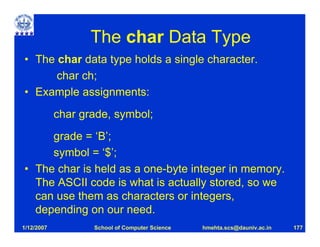 The char Data Type
• The char data type holds a single character.
      char ch;
• Example assignments:
            char grade, symbol;
     grade = ‘B’;
     symbol = ‘$’;
• The char is held as a one-byte integer in memory.
  The ASCII code is what is actually stored, so we
  can use them as characters or integers,
  depending on our need.
1/12/2007          School of Computer Science   hmehta.scs@dauniv.ac.in   177
 