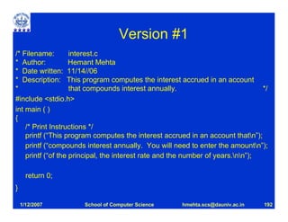Version #1
/* Filename:        interest.c
* Author:           Hemant Mehta
* Date written: 11/14//06
* Description: This program computes the interest accrued in an account
*                   that compounds interest annually.                            */
#include <stdio.h>
int main ( )
{
    /* Print Instructions */
    printf (“This program computes the interest accrued in an account thatn”);
    printf (“compounds interest annually. You will need to enter the amountn”);
    printf (“of the principal, the interest rate and the number of years.nn”);

      return 0;
}

    1/12/2007         School of Computer Science      hmehta.scs@dauniv.ac.in    192
 