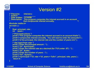 Version #2
   /* Filename:       interest.c
   * Author:          ___________
   * Date written: 11/14//99
   * Description: This program computes the interest accrued in an account
   *                 that compounds interest annually.                              */
   #include <stdio.h>
   int main ( )
   {
       float principal, rate ;
       int years ;
       /* Print Instructions */
       printf (“This program computes the interest accrued in an account thatn”) ;
       printf (“compounds interest annually. You will need to enter the amountn”) ;
       printf (“of the principal, the interest rate and the number of years.nn”) ;
       /* Get input from user */
       printf (“Enter the principal amount : “) ;
       scanf (“%f”, &principal) ;
       printf (“Enter the interest rate as a decimal (for 7%% enter .07) : “) ;
       scanf (“%f”, &rate) ;
       printf (“Enter the number of years : “) ;
       scanf (“%d”, &years) ;
       printf (“nprincipal = %f, rate = %f, years = %dn”, principal, rate, years ) ;
        return 0 ;
   }

1/12/2007              School of Computer Science          hmehta.scs@dauniv.ac.in       194
 