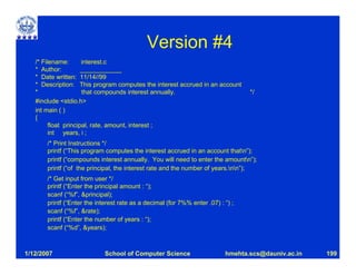 Version #4
   /* Filename:       interest.c
   * Author:          ____________
   * Date written: 11/14//99
   * Description: This program computes the interest accrued in an account
   *                  that compounds interest annually.                           */
   #include <stdio.h>
   int main ( )
   {
         float principal, rate, amount, interest ;
         int years, i ;
       /* Print Instructions */
       printf (“This program computes the interest accrued in an account thatn”);
       printf (“compounds interest annually. You will need to enter the amountn”);
       printf (“of the principal, the interest rate and the number of years.nn”);
       /* Get input from user */
       printf (“Enter the principal amount : “);
       scanf (“%f”, &principal);
       printf (“Enter the interest rate as a decimal (for 7%% enter .07) : “) ;
       scanf (“%f”, &rate);
       printf (“Enter the number of years : “);
       scanf (“%d”, &years);



1/12/2007                    School of Computer Science                    hmehta.scs@dauniv.ac.in   199
 