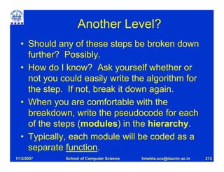 Another Level?
  • Should any of these steps be broken down
    further? Possibly.
  • How do I know? Ask yourself whether or
    not you could easily write the algorithm for
    the step. If not, break it down again.
  • When you are comfortable with the
    breakdown, write the pseudocode for each
    of the steps (modules) in the hierarchy.
  • Typically, each module will be coded as a
    separate function.
1/12/2007    School of Computer Science   hmehta.scs@dauniv.ac.in   212
 