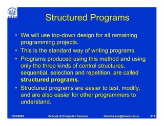 Structured Programs
  • We will use top-down design for all remaining
    programming projects.
  • This is the standard way of writing programs.
  • Programs produced using this method and using
    only the three kinds of control structures,
    sequential, selection and repetition, are called
    structured programs.
  • Structured programs are easier to test, modify,
    and are also easier for other programmers to
    understand.

1/12/2007     School of Computer Science   hmehta.scs@dauniv.ac.in   213
 