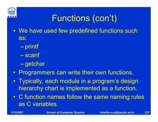Functions (con’t)
 • We have used few predefined functions such
   as:
    – printf
    – scanf
    – getchar
 • Programmers can write their own functions.
 • Typically, each module in a program’s design
   hierarchy chart is implemented as a function.
 • C function names follow the same naming rules
   as C variables.
1/12/2007   School of Computer Science   hmehta.scs@dauniv.ac.in   227
 