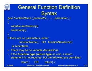 General Function Definition
                     Syntax
 type functionName ( parameter1, . . . , parametern )
 {
     variable declaration(s)
     statement(s)
 }
 If there are no parameters, either
            functionName( ) OR functionName(void)
      is acceptable.
 • There may be no variable declarations.
 • If the function type (return type) is void, a return
     statement is not required, but the following are permitted:
             return ;     OR          return( ) ;
1/12/2007         School of Computer Science        hmehta.scs@dauniv.ac.in   233
 
