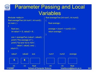 Parameter Passing and Local
                    Variables
 #include <stdio.h>                          float averageTwo (int num1, int num2)
 float averageTwo (int num1, int num2) ;     {
 int main ( )                                    float average ;
 {
     float ave ;                                 average = (num1 + num2) / 2.0 ;
     int value1 = 5, value2 = 8 ;                return average ;
                                             }
      ave = averageTwo (value1, value2) ;
      printf (“The average of “) ;
      printf (“%d and %d is %fn”,
              value1, value2, ave) ;
     return 0 ;
 }
     value1      value2       ave                num1        num2       average


        5          8

       int         int        float               int          int       float
1/12/2007                 School of Computer Science          hmehta.scs@dauniv.ac.in   243
 