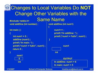 Changes to Local Variables Do NOT
        Change Other Variables with the
   #include <stdio.h> Same Name
   void addOne (int number) ;             void addOne (int num1)
                                          {
   int main ( )                                 num1++ ;
   {                                            printf (“In addOne: “) ;
       int num1 = 5 ;                           printf (“num1 = %dn”, num1) ;
       addOne (num1) ;                     }
       printf (“In main: “) ;
       printf (“num1 = %dn”, num1) ;                    num1
       return 0 ;
   }                                              int
           num1
             5                                             OUTPUT
            int                                   In addOne: num1 = 6
                                                  In main: num1 = 5
1/12/2007            School of Computer Science         hmehta.scs@dauniv.ac.in   245
 