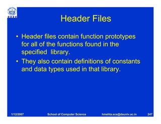 Header Files
   • Header files contain function prototypes
     for all of the functions found in the
     specified library.
   • They also contain definitions of constants
     and data types used in that library.




1/12/2007     School of Computer Science   hmehta.scs@dauniv.ac.in   247
 