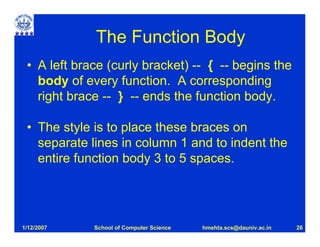 The Function Body
 • A left brace (curly bracket) -- { -- begins the
   body of every function. A corresponding
   right brace -- } -- ends the function body.

 • The style is to place these braces on
   separate lines in column 1 and to indent the
   entire function body 3 to 5 spaces.




1/12/2007    School of Computer Science   hmehta.scs@dauniv.ac.in   26
 
