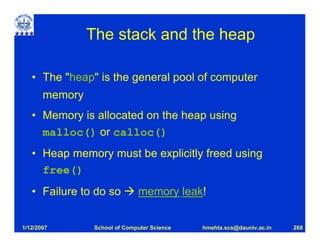 The stack and the heap

   • The "heap" is the general pool of computer
       memory
   • Memory is allocated on the heap using
     malloc() or calloc()
   • Heap memory must be explicitly freed using
     free()
   • Failure to do so          memory leak!


1/12/2007        School of Computer Science   hmehta.scs@dauniv.ac.in   268
 
