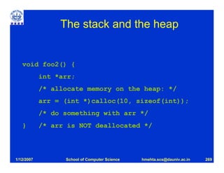 The stack and the heap


   void foo2() {
            int *arr;
            /* allocate memory on the heap: */
            arr = (int *)calloc(10, sizeof(int));
            /* do something with arr */
   }        /* arr is NOT deallocated */



1/12/2007         School of Computer Science   hmehta.scs@dauniv.ac.in   269
 