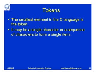 Tokens
 • The smallest element in the C language is
   the token.
 • It may be a single character or a sequence
   of characters to form a single item.




1/12/2007   School of Computer Science   hmehta.scs@dauniv.ac.in   31
 