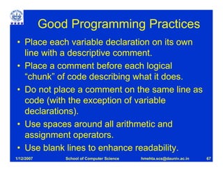Good Programming Practices
• Place each variable declaration on its own
  line with a descriptive comment.
• Place a comment before each logical
  “chunk” of code describing what it does.
• Do not place a comment on the same line as
  code (with the exception of variable
  declarations).
• Use spaces around all arithmetic and
  assignment operators.
• Use blank lines to enhance readability.
1/12/2007       School of Computer Science   hmehta.scs@dauniv.ac.in   67
 