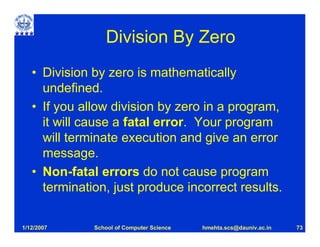 Division By Zero
   • Division by zero is mathematically
     undefined.
   • If you allow division by zero in a program,
     it will cause a fatal error. Your program
     will terminate execution and give an error
     message.
   • Non-fatal errors do not cause program
     termination, just produce incorrect results.

1/12/2007     School of Computer Science   hmehta.scs@dauniv.ac.in   73
 