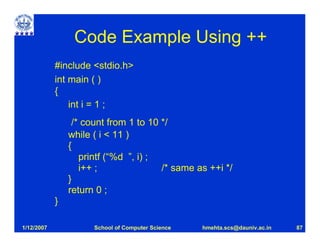 Code Example Using ++
            #include <stdio.h>
            int main ( )
            {
                int i = 1 ;
                 /* count from 1 to 10 */
                while ( i < 11 )
                {
                   printf (“%d ”, i) ;
                   i++ ;               /* same as ++i */
                }
                return 0 ;
            }

1/12/2007             School of Computer Science   hmehta.scs@dauniv.ac.in   87
 