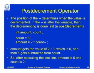 Postdecrement Operator
• The position of the -- determines when the value is
  decremented. If the -- is after the variable, then
  the decrementing is done last (a postdecrement).
            int amount, count ;
            count = 3 ;
            amount = 2 * count-- ;

• amount gets the value of 2 * 3, which is 6, and
  then 1 gets subtracted from count.
• So, after executing the last line, amount is 6 and
  count is 2.
1/12/2007           School of Computer Science   hmehta.scs@dauniv.ac.in   89
 