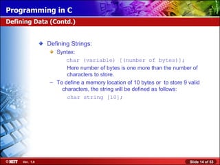 Defining Strings: Syntax: char (variable) [(number of bytes)];   Here number of bytes is one more than the number of    characters to store. To define a memory location of 10 bytes or  to store 9 valid  characters, the string will be defined as follows:   char string [10]; Defining Data (Contd.) 