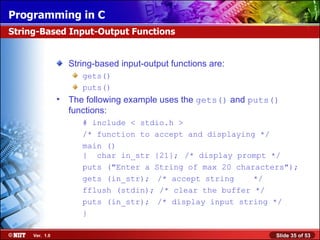String-based input-output functions are: gets()  puts()  The following example uses the  gets()  and  puts()  functions: # include < stdio.h > /* function to accept and displaying */ main () {  char in_str {21}; /* display prompt */ puts (&quot;Enter a String of max 20 characters&quot;); gets (in_str);  /* accept string  */ fflush (stdin); /* clear the buffer */ puts (in_str);  /* display input string */ } String-Based Input-Output Functions 