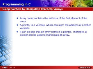 Array name contains the address of the first element of the array. A pointer is a variable, which can store the address of another variable. It can be said that an array name is a pointer. Therefore, a pointer can be used to manipulate an array. Using Pointers to Manipulate Character Arrays 