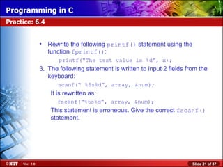 Rewrite the following  printf()  statement using the function  fprintf() :   printf(“The test value is %d”, x); The following statement is written to input 2 fields from the keyboard:   scanf(“ %6s%d”, array, &num); It is rewritten as: fscanf(“%6s%d”, array, &num); This statement is erroneous. Give the correct  fscanf()  statement. Practice: 6.4 