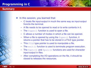 In this session, you learned that: C treats file input-output in much the same way as input-output from/to the terminal. A file needs to be opened to read or to write contents in it. The  fopen()  function is used to open a file. C allows a number of modes in which a file can be opened. When a file is opened by using the  fopen()  function, it returns a pointer that has to be stored in a FILE type pointer. This  FILE  type pointer is used to manipulate a file. The  exit()  function is used to terminate program execution. The  fgetc()  and  fputc()  functions are used for character input-output in files. After completing the I/O operations on the file, it should be closed to releases the resources. Summary 