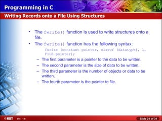 The  fwrite()  function is used to write structures onto a file.   The  f write()  function has the following syntax: fwrite (constant pointer, sizeof (datatype), 1, FILE pointer);   The first parameter is a pointer to the data to be written. The second parameter is the size of data to be written. The third parameter is the number of objects or data to be written. The fourth parameter is the pointer to file. Writing Records onto a File Using Structures 