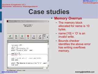 Memory Overrun The memory block allocated for name is 10 bytes. name [10] = ‘O’ is an invalid write. Bounds checker identifies the above error has writing overflows memory. Case studies 