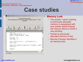 Memory Leak The pointer “name” pointing to previously allocated memory is reassigned with new pointer before freeing the memory block to which it was pointing. Pointer to previously allocated memory is lost. Bounds Checker Identifies it as memory leak. Case studies 