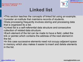Linked list  This section teaches the concepts of linked list using an example. Consider an institute that maintains records of students. Data processing frequently involves storing and processing data that is organized ito a list. Linked list is a self-referential data structure and consecutive collection of related data structure. Each element of the list can be made to have a field, called the link or pointer,which contains the address of the next element in the list. In this case successive elements need not occupy adjacent space in memory which also makes it easier to insert and delete elements in the list.   