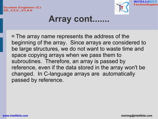 Array cont....... The array name represents the address of the beginning of the array.  Since arrays are considered to be large structures, we do not want to waste time and space copying arrays when we pass them to subroutines.  Therefore, an array is passed by reference, even if the data stored in the array won't be changed.  In C-language arrays are  automatically passed by reference.  