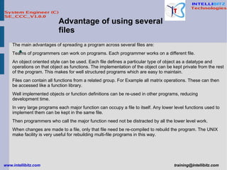 Advantage of using several files The main advantages of spreading a program across several files are:  Teams of programmers can work on programs. Each programmer works on a different file.  An object oriented style can be used. Each file defines a particular type of object as a datatype and operations on that object as functions. The implementation of the object can be kept private from the rest of the program. This makes for well structured programs which are easy to maintain.  Files can contain all functions from a related group. For Example all matrix operations. These can then be accessed like a function library.  Well implemented objects or function definitions can be re-used in other programs, reducing development time.  In very large programs each major function can occupy a file to itself. Any lower level functions used to implement them can be kept in the same file.  Then programmers who call the major function need not be distracted by all the lower level work.  When changes are made to a file, only that file need be re-compiled to rebuild the program. The UNIX make facility is very useful for rebuilding multi-file programs in this way.   
