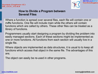 How to Divide a Program between Several Files Where a function is spread over several files, each file will contain one or more functions. One file will include main while the others will contain functions which are called by others. These other files can be treated as a library of functions.  Programmers usually start designing a program by dividing the problem into easily managed sections. Each of these sections might be implemented as one or more functions. All functions from each section will usually live in a single file.  Where objects are implemented as data structures, it is usual to to keep all functions which access that object in the same file. The advantages of this are;  The object can easily be re-used in other programs.  