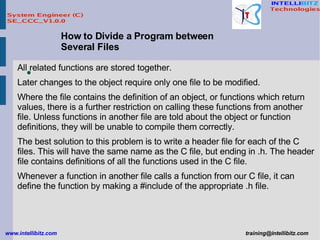 How to Divide a Program between Several Files All related functions are stored together.  Later changes to the object require only one file to be modified.  Where the file contains the definition of an object, or functions which return values, there is a further restriction on calling these functions from another file. Unless functions in another file are told about the object or function definitions, they will be unable to compile them correctly.  The best solution to this problem is to write a header file for each of the C files. This will have the same name as the C file, but ending in .h. The header file contains definitions of all the functions used in the C file.  Whenever a function in another file calls a function from our C file, it can define the function by making a #include of the appropriate .h file.   